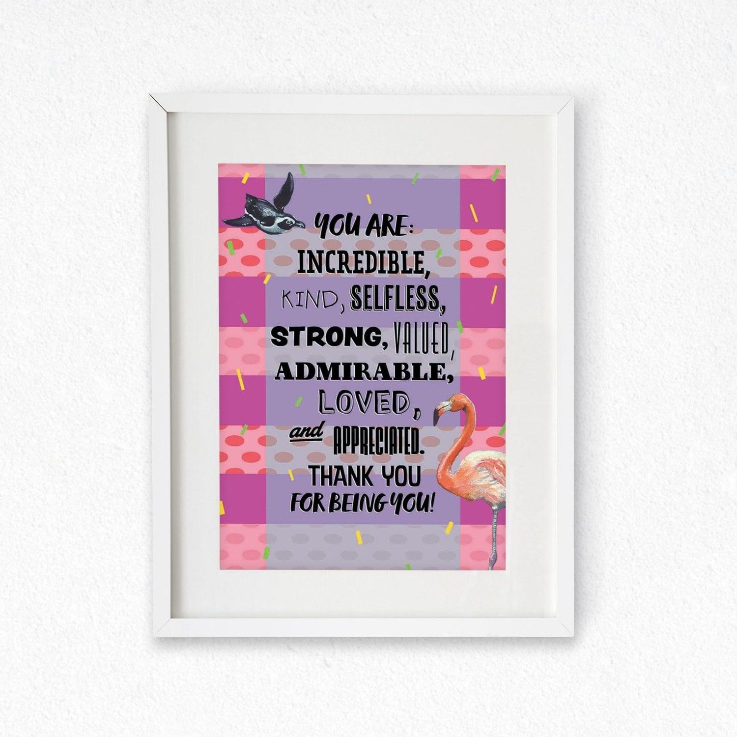 Framed mock up of an A4 Print featuring a design (with a striped background of alternating pink stripes with pale pink and coral spotted stripes, yellow and green confetti lines fall down the page, and a light blue wide transparent strip down the centre backs the wording 'You are: incredible, kind, selfless, strong, valued, admirable, loved, and appreciated. Thank you for being you!' A penguin is top left, and a flamingo is bottom right) from the Positivity Collection by Jenny Pond, JPArtwork